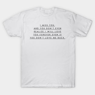 I miss you and you don't even realize i will love you forever even if you don't love me back T-Shirt